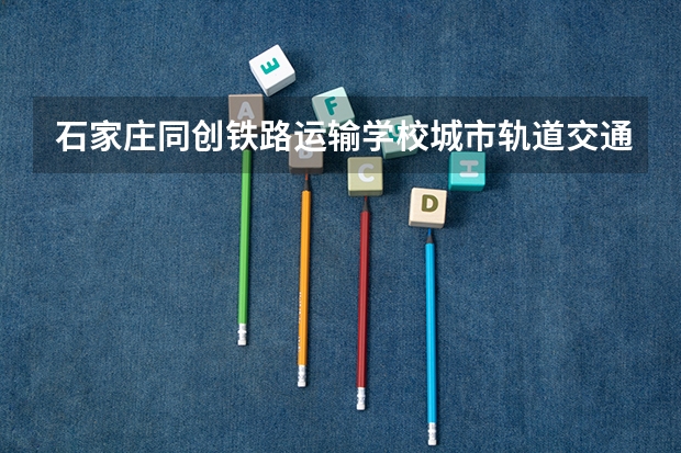 石家庄同创铁路运输学校城市轨道交通信号维护学习课程以及专业能力有哪些