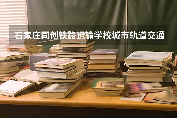 石家庄同创铁路运输学校城市轨道交通运营服务学习课程以及专业能力有哪些