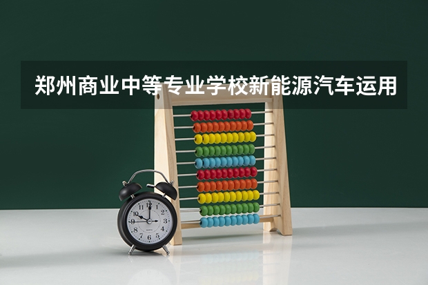郑州商业中等专业学校新能源汽车运用与维修学习课程以及专业能力有哪些