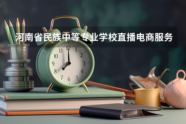 河南省民族中等专业学校直播电商服务学习课程以及专业能力有哪些
