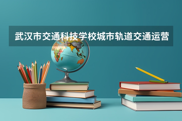 武汉市交通科技学校城市轨道交通运营服务学习课程以及专业能力有哪些