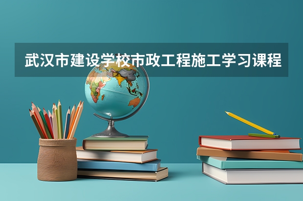 武汉市建设学校市政工程施工学习课程以及专业能力有哪些