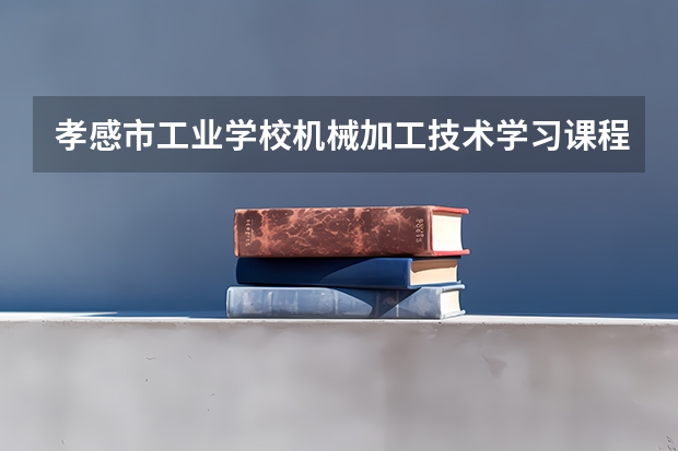 孝感市工业学校机械加工技术学习课程以及专业能力有哪些