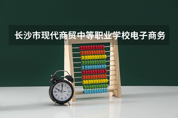长沙市现代商贸中等职业学校电子商务学习课程以及专业能力有哪些