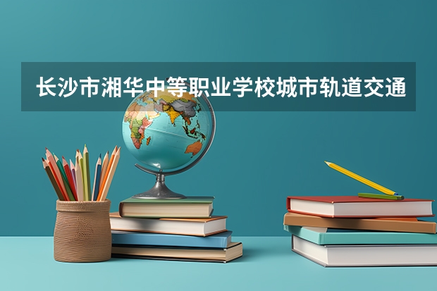 长沙市湘华中等职业学校城市轨道交通运营服务学习课程以及专业能力有哪些