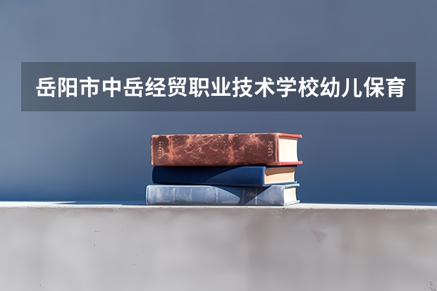 岳阳市中岳经贸职业技术学校幼儿保育学习课程以及专业能力有哪些
