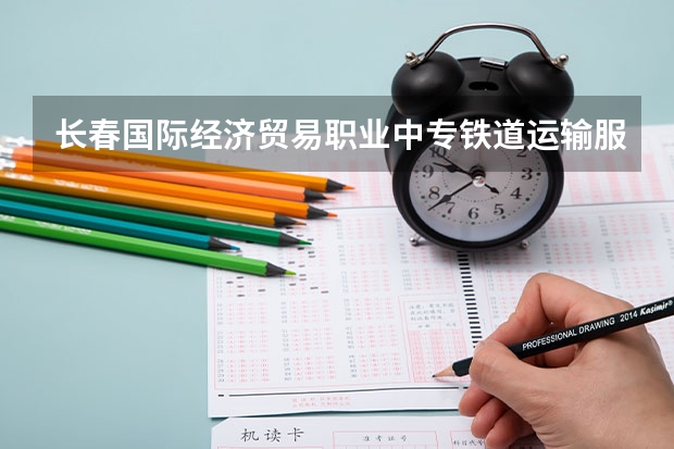 长春国际经济贸易职业中专铁道运输服务学习课程以及专业能力有哪些