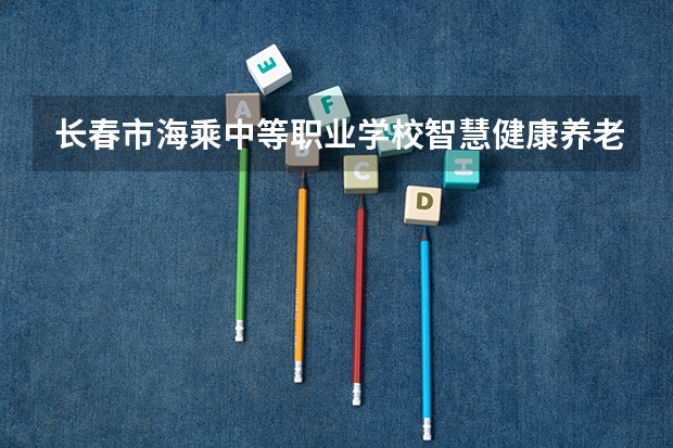 长春市海乘中等职业学校智慧健康养老服务学习课程以及专业能力有哪些
