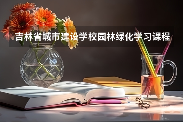 吉林省城市建设学校园林绿化学习课程以及专业能力有哪些