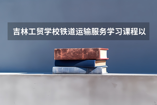 吉林工贸学校铁道运输服务学习课程以及专业能力有哪些
