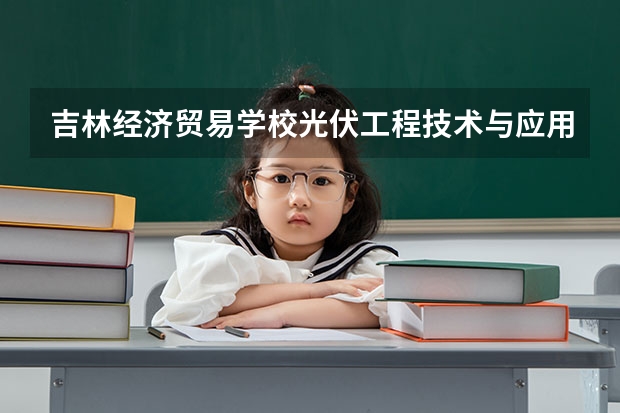 吉林经济贸易学校光伏工程技术与应用学习课程以及专业能力有哪些