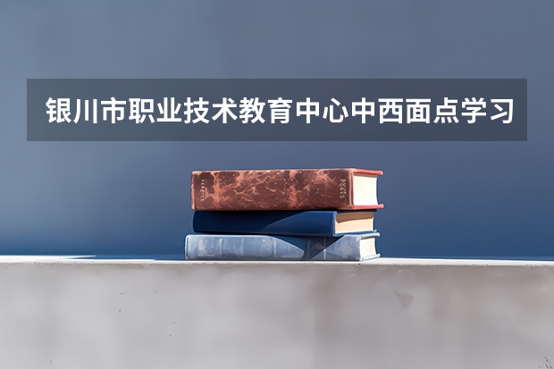 银川市职业技术教育中心中西面点学习课程以及专业能力有哪些