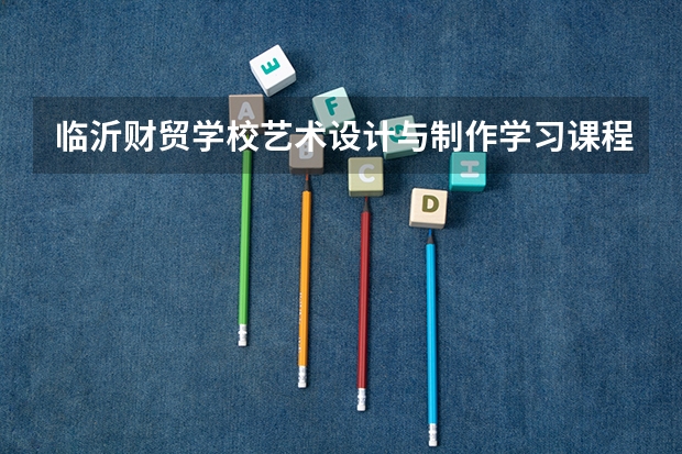 临沂财贸学校艺术设计与制作学习课程以及专业能力有哪些