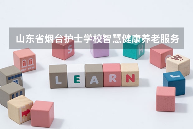 山东省烟台护士学校智慧健康养老服务学习课程以及专业能力有哪些
