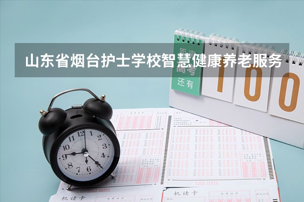 山东省烟台护士学校智慧健康养老服务学习课程以及专业能力有哪些