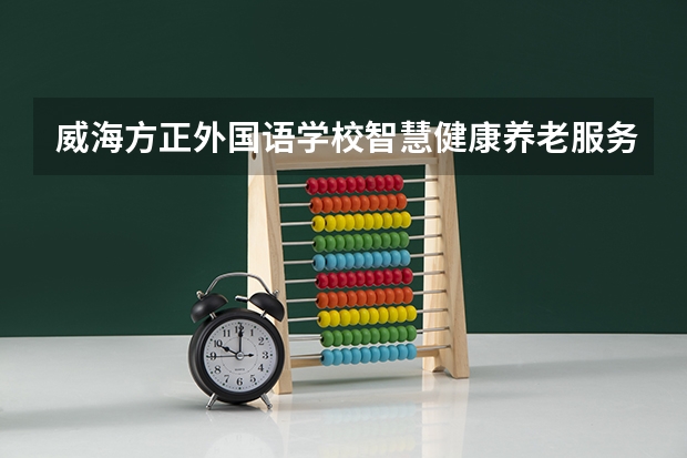 威海方正外国语学校智慧健康养老服务学习课程以及专业能力有哪些