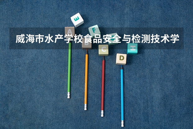 威海市水产学校食品安全与检测技术学习课程以及专业能力有哪些
