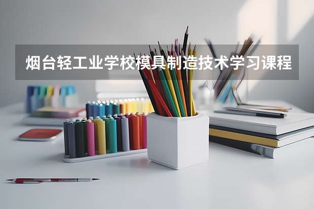 烟台轻工业学校模具制造技术学习课程以及专业能力有哪些