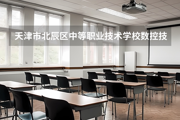 天津市北辰区中等职业技术学校数控技术应用学习课程以及专业能力有哪些