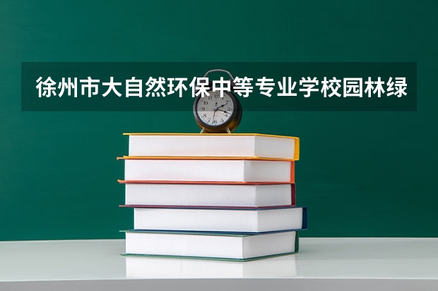 徐州市大自然环保中等专业学校园林绿化学习课程以及专业能力有哪些