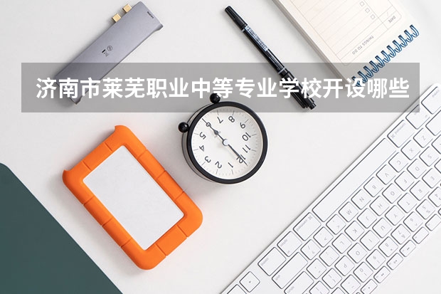 济南市莱芜职业中等专业学校开设哪些专业（就业方向）