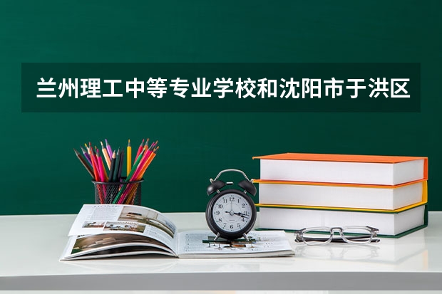 兰州理工中等专业学校和沈阳市于洪区职业教育中心 综合对比哪个好