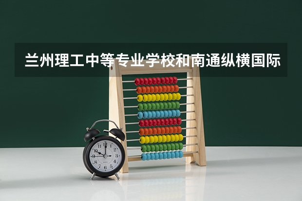 兰州理工中等专业学校和南通纵横国际职业技术学校 综合对比哪个好