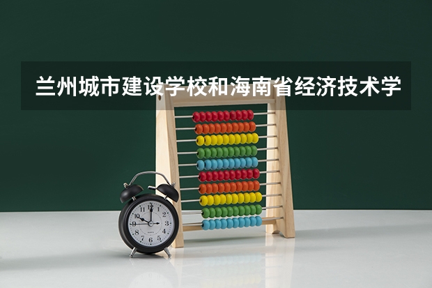 兰州城市建设学校和海南省经济技术学校 综合对比哪个好