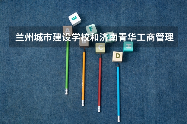 兰州城市建设学校和济南青华工商管理学校 综合对比哪个好