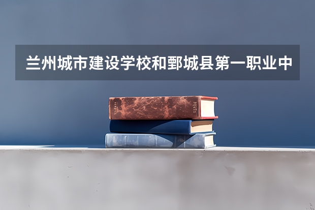 兰州城市建设学校和鄄城县第一职业中等专业学校 综合对比哪个好