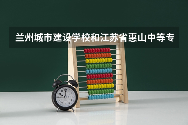 兰州城市建设学校和江苏省惠山中等专业学校 综合对比哪个好
