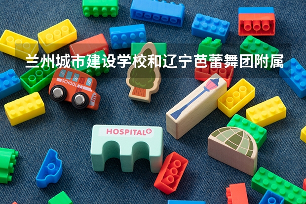 兰州城市建设学校和辽宁芭蕾舞团附属芭蕾舞蹈学校 综合对比哪个好