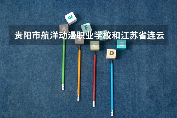 贵阳市航洋动漫职业学校和江苏省连云港工贸高等职业技术学校 综合对比哪个好