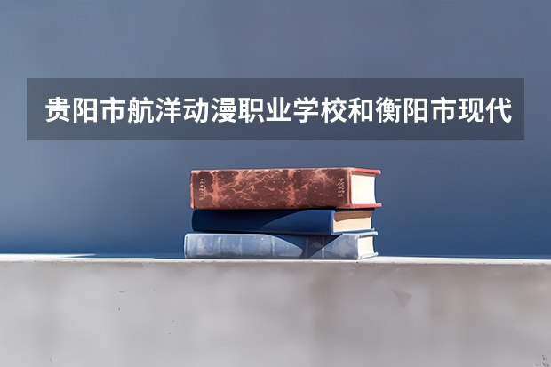 贵阳市航洋动漫职业学校和衡阳市现代信息工程学校有限公司 综合对比哪个好