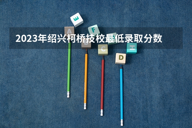 2023年绍兴柯桥技校最低录取分数线是多少分？