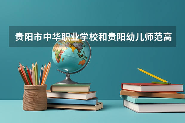 贵阳市中华职业学校和贵阳幼儿师范高等专科学校（中职部） 综合对比哪个好