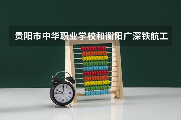 贵阳市中华职业学校和衡阳广深铁航工程学校有限公司 综合对比哪个好