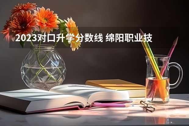 2023对口升学分数线 绵阳职业技术学院对口单招录取分数线