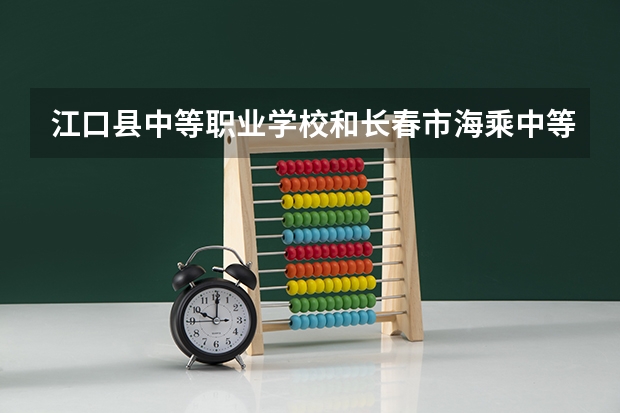 江口县中等职业学校和长春市海乘中等职业学校 综合对比哪个好