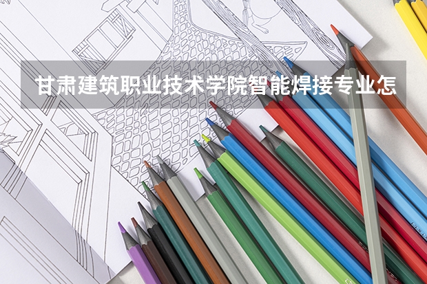 甘肃建筑职业技术学院智能焊接专业怎么样