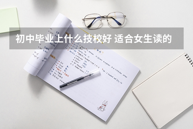 初中毕业上什么技校好 适合女生读的技校专业有哪些
