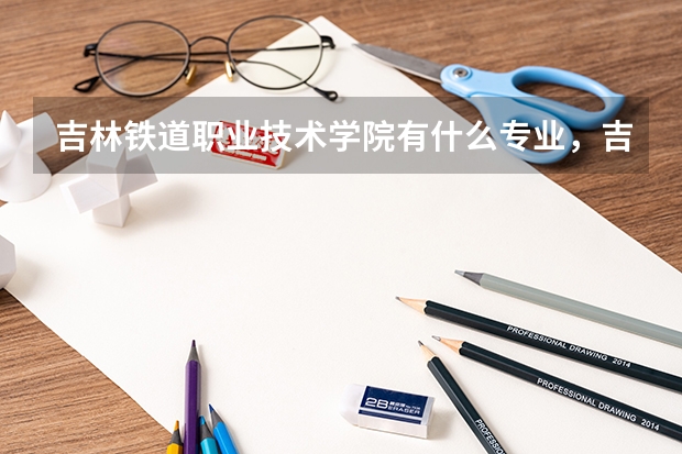 吉林铁道职业技术学院有什么专业,吉林铁道职业技术学院招生专业设置情况