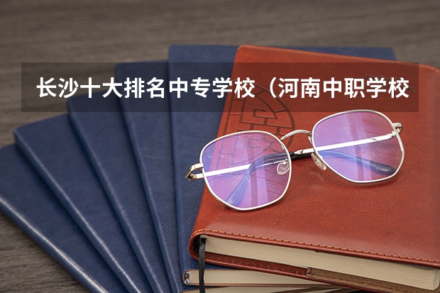 长沙十大排名中专学校（河南中职学校排名前十）