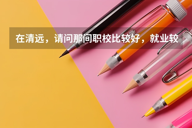 在清远，请问那间职校比较好，就业较好（清远有几家大学，大专或职校。）