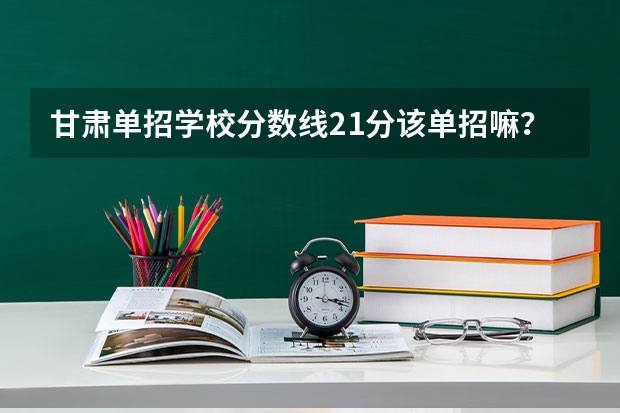 甘肃单招学校分数线21分该单招嘛?单招哪个学校