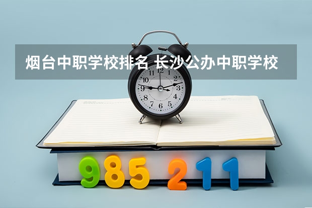 烟台中职学校排名 长沙公办中职学校排名前十名学校