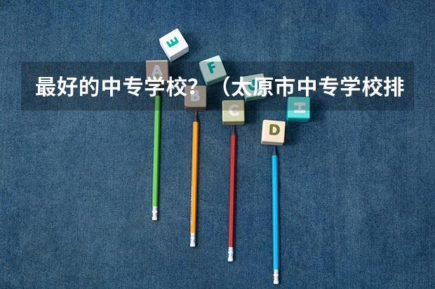 最好的中专学校?(太原市中专学校排名榜(太原市职业高中学校排名))