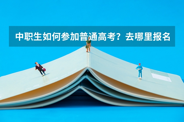 中职生如何参加普通高考？去哪里报名？需要什么条件