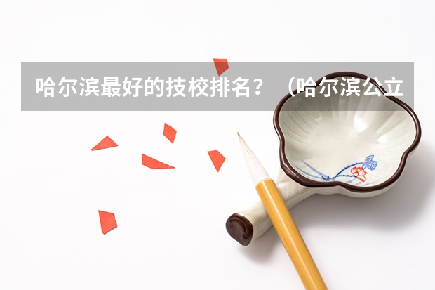 哈尔滨最好的技校排名？（哈尔滨公立中专职业学校排名榜）