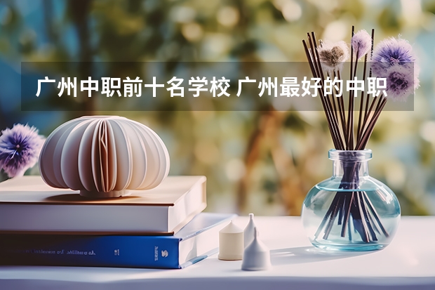 广州中职前十名学校 广州最好的中职学校及专业排名?
